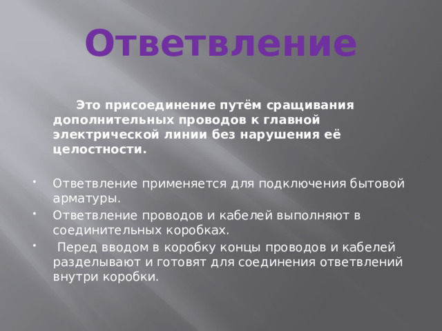 Ответвление  Это присоединение путём сращивания дополнительных проводов к главной электрической линии без нарушения её целостности. Ответвление применяется для подключения бытовой арматуры. Ответвление проводов и кабелей выполняют в соединительных коробках.  Перед вводом в коробку концы проводов и кабелей разделывают и готовят для соединения ответвлений внутри коробки. 