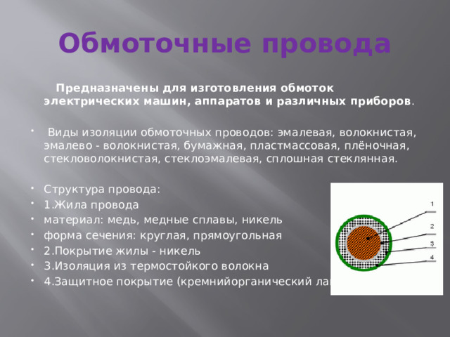 Обмоточные провода  Предназначены для изготовления обмоток электрических машин, аппаратов и различных приборов .  Виды изоляции обмоточных проводов: эмалевая, волокнистая, эмалево - волокнистая, бумажная, пластмассовая, плёночная, стекловолокнистая, стеклоэмалевая, сплошная стеклянная. Структура провода: 1.Жила провода материал: медь, медные сплавы, никель форма сечения: круглая, прямоугольная 2.Покрытие жилы - никель 3.Изоляция из термостойкого волокна 4.Защитное покрытие (кремнийорганический лак) 