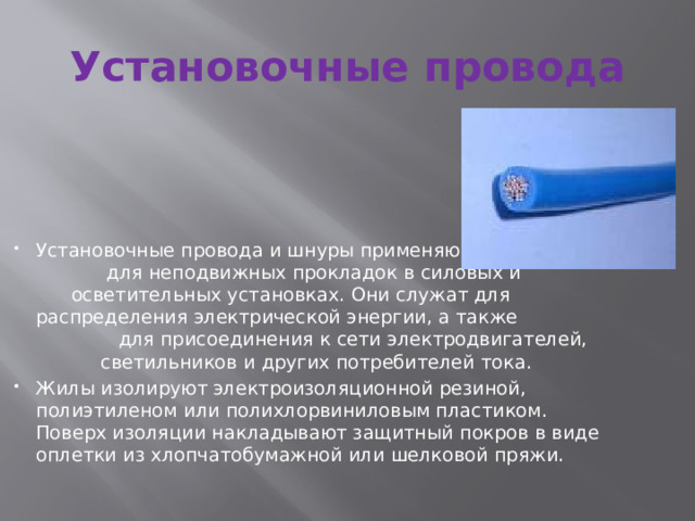Установочные провода Установочные провода и шнуры применяются для неподвижных прокладок в силовых и осветительных установках. Они служат для распределения электрической энергии, а также для присоединения к сети электродвигателей, светильников и других потребителей тока. Жилы изолируют электроизоляционной резиной, полиэтиленом или полихлорвиниловым пластиком. Поверх изоляции накладывают защитный покров в виде оплетки из хлопчатобумажной или шелковой пряжи. 