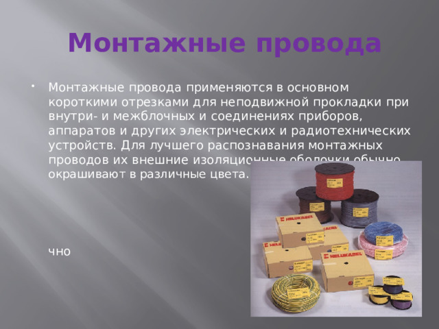 Монтажные провода Монтажные провода применяются в основном короткими отрезками для неподвижной прокладки при внутри- и межблочных и соединениях приборов, аппаратов и других электрических и радиотехнических устройств. Для лучшего распознавания монтажных проводов их внешние изоляционные оболочки обычно окрашивают в различные цвета.  чно 