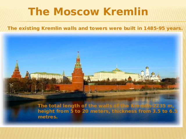 The Moscow Kremlin The existing Kremlin walls and towers were built in 1485-95 years. The total length of the walls of the Kremlin-2235 m, height from 5 to 20 meters, thickness from 3.5 to 6.5 metres. 