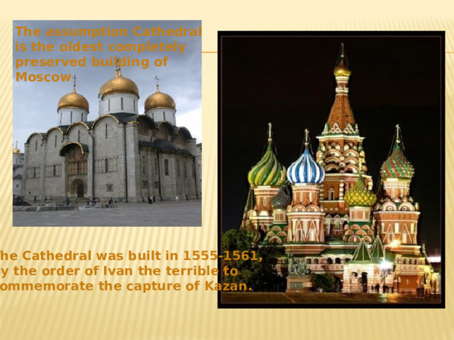 The assumption Cathedral is the oldest completely preserved building of Moscow The Cathedral was built in 1555-1561, by the order of Ivan the terrible to commemorate the capture of Kazan . 