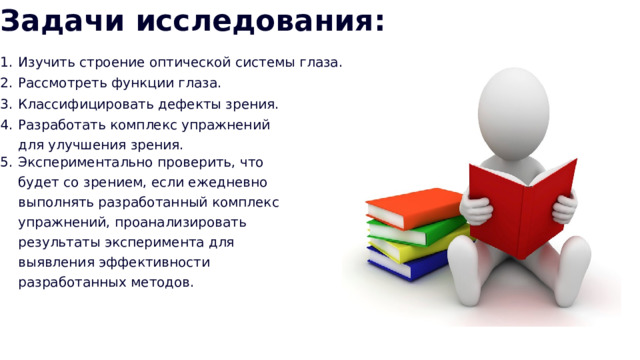 Задачи исследования: Изучить строение оптической системы глаза. Рассмотреть функции глаза. Классифицировать дефекты зрения. Разработать комплекс упражнений для улучшения зрения. Экспериментально проверить, что будет со зрением, если ежедневно выполнять разработанный комплекс упражнений, проанализировать результаты эксперимента для выявления эффективности разработанных методов. 