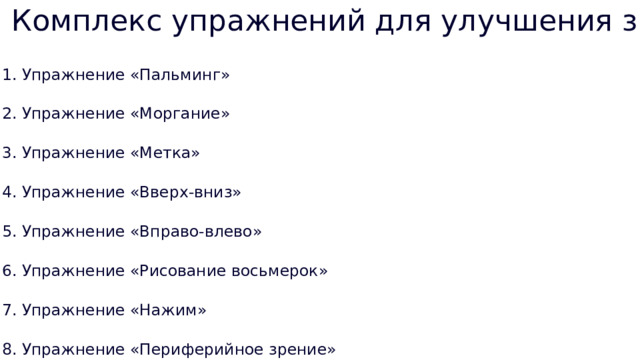 Комплекс упражнений для улучшения зрения 1. Упражнение «Пальминг» 2. Упражнение «Моргание» 3. Упражнение «Метка» 4. Упражнение «Вверх-вниз» 5. Упражнение «Вправо-влево» 6. Упражнение «Рисование восьмерок» 7. Упражнение «Нажим» 8. Упражнение «Периферийное зрение» 