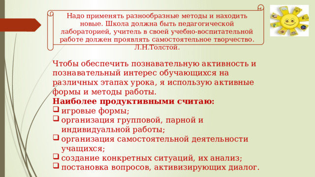Надо применять разнообразные методы и находить новые. Школа должна быть педагогической лабораторией, учитель в своей учебно-воспитательной работе должен проявлять самостоятельное творчество. Л.Н.Толстой. Чтобы обеспечить познавательную активность и познавательный интерес обучающихся на различных этапах урока, я использую активные формы и методы работы. Наиболее продуктивными считаю: игровые формы; организация групповой, парной и индивидуальной работы; организация самостоятельной деятельности учащихся; создание конкретных ситуаций, их анализ; постановка вопросов, активизирующих диалог.  