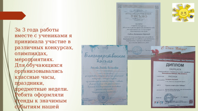 За 3 года работы вместе с учениками я принимала участие в различных конкурсах, олимпиадах, мероприятиях. Для обучающихся организовывались классные часы, праздники, предметные недели. Ребята оформляли стенды к значимым событиям нашей страны. 