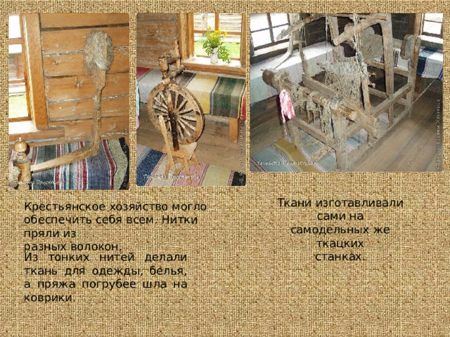 Ткани  изготавливали сами  на самодельных  же  ткацких станках. Крестьянское  хозяйство  могло обеспечить  себя  всем.  Нитки  пряли  из разных  волокон. Из  тонких  нитей  делали  ткань  для одежды,  белья,  а  пряжа  погрубее шла  на  коврики. 