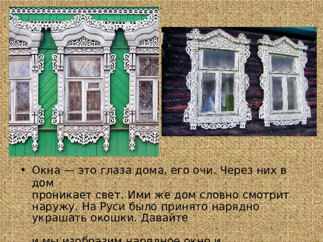 Окна  —  это  глаза  дома,  его  очи.  Через  них  в  дом проникает  свет.  Ими  же  дом  словно  смотрит  наружу.  На Руси  было  принято  нарядно  украшать  окошки.  Давайте  и мы  изобразим  нарядное  окно  и  пофантазируем  —  кто  за ним  находится? 