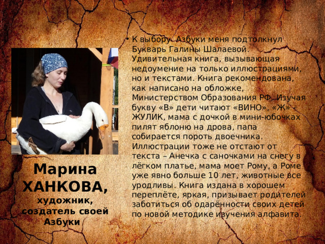 К выбору  Азбуки меня подтолкнул Букварь Галины Шалаевой. Удивительная книга, вызывающая недоумение на только иллюстрациями, но и текстами. Книга рекомендована, как написано на обложке, Министерством Образования РФ. Изучая букву «В» дети читают «ВИНО», «Ж» - ЖУЛИК, мама с дочкой в мини-юбочках пилят яблоню на дрова, папа собирается пороть двоечника. Иллюстрации тоже не отстают от текста – Анечка с саночками на снегу в лёгком платье, мама моет Рому, а Роме уже явно больше 10 лет, животные все уродливы. Книга издана в хорошем переплёте, яркая, призывает родителей заботиться об одарённости своих детей по новой методике изучения алфавита. Марина ХАНКОВА, художник, создатель своей Азбуки     