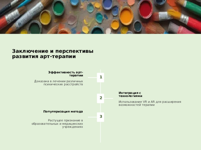 Заключение и перспективы развития арт-терапии Эффективность арт-терапии Доказана в лечении различных психических расстройств Интеграция с технологиями Использование VR и AR для расширения возможностей терапии Популяризация метода Растущее признание в образовательных и медицинских учреждениях 