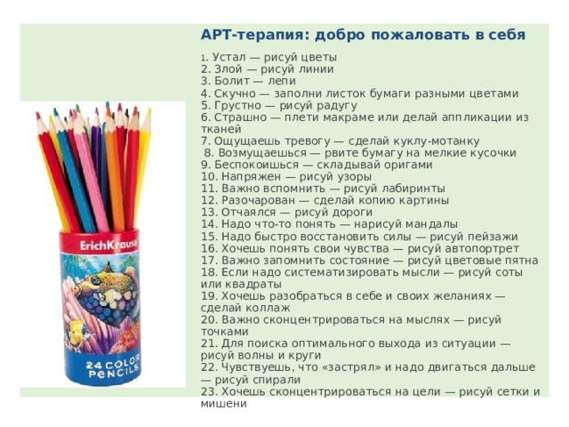 АРТ-терапия: добро пожаловать в себя 1 . Устал — рисуй цветы 2. Злой — рисуй линии 3. Болит — лепи 4. Скучно — заполни листок бумаги разными цветами 5. Грустно — рисуй радугу 6. Страшно — плети макраме или делай аппликации из тканей 7. Ощущаешь тревогу — сделай куклу-мотанку  8. Возмущаешься — рвите бумагу на мелкие кусочки 9. Беспокоишься — складывай оригами 10. Напряжен — рисуй узоры 11. Важно вспомнить — рисуй лабиринты 12. Разочарован — сделай копию картины 13. Отчаялся — рисуй дороги 14. Надо что-то понять — нарисуй мандалы 15. Надо быстро восстановить силы — рисуй пейзажи 16. Хочешь понять свои чувства — рисуй автопортрет 17. Важно запомнить состояние — рисуй цветовые пятна 18. Если надо систематизировать мысли — рисуй соты или квадраты 19. Хочешь разобраться в себе и своих желаниях — сделай коллаж 20. Важно сконцентрироваться на мыслях — рисуй точками 21. Для поиска оптимального выхода из ситуации — рисуй волны и круги 22. Чувствуешь, что «застрял» и надо двигаться дальше — рисуй спирали 23. Хочешь сконцентрироваться на цели — рисуй сетки и мишени 