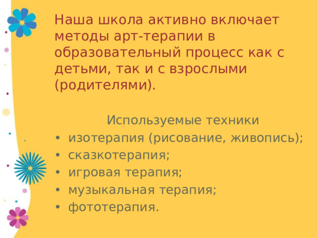 Наша школа активно включает методы арт-терапии в образовательный процесс как с детьми, так и с взрослыми (родителями).  Используемые техники •  изотерапия (рисование, живопись); •  сказкотерапия; •  игровая терапия; •  музыкальная терапия; •  фототерапия. 