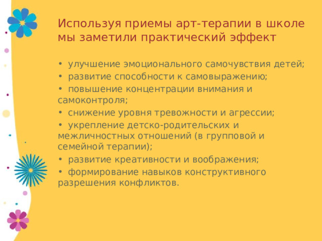 Используя приемы арт-терапии в школе мы заметили практический эффект •  улучшение эмоционального самочувствия детей; •  развитие способности к самовыражению; •  повышение концентрации внимания и самоконтроля; •  снижение уровня тревожности и агрессии; •  укрепление детско-родительских и межличностных отношений (в групповой и семейной терапии); •  развитие креативности и воображения; •  формирование навыков конструктивного разрешения конфликтов. 
