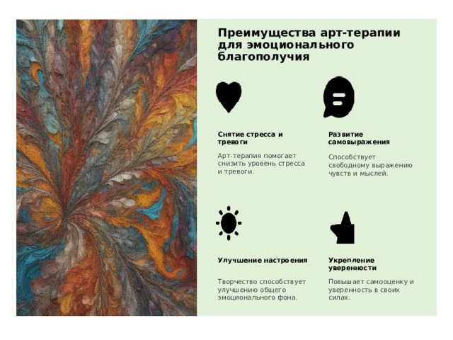 Преимущества арт-терапии для эмоционального благополучия Снятие стресса и тревоги Развитие самовыражения Арт-терапия помогает снизить уровень стресса и тревоги. Способствует свободному выражению чувств и мыслей. Улучшение настроения Укрепление уверенности Повышает самооценку и уверенность в своих силах. Творчество способствует улучшению общего эмоционального фона. 