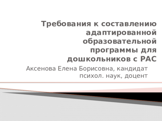 Требования к составлению  адаптированной  образовательной  программы для  дошкольников с РАС Аксенова Елена Борисовна, кандидат психол. наук, доцент 