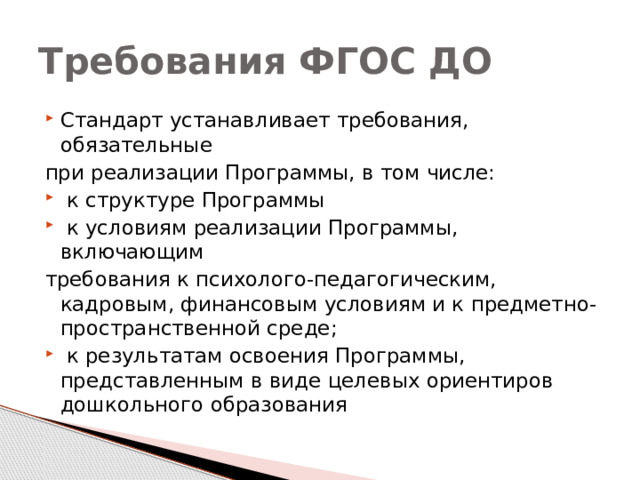 Требования ФГОС ДО Стандарт устанавливает требования, обязательные при реализации Программы, в том числе:  к структуре Программы  к условиям реализации Программы, включающим требования к психолого-педагогическим, кадровым, финансовым условиям и к предметно-пространственной среде;  к результатам освоения Программы, представленным в виде целевых ориентиров дошкольного образования 