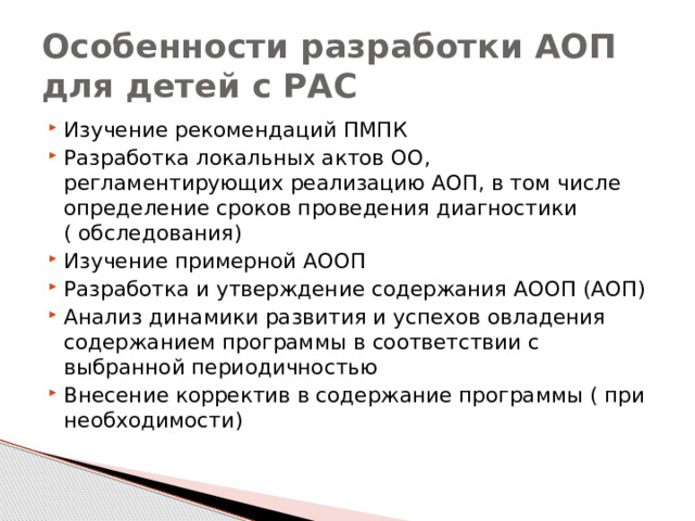 Особенности разработки АОП для детей с РАС Изучение рекомендаций ПМПК Разработка локальных актов ОО, регламентирующих реализацию АОП, в том числе определение сроков проведения диагностики ( обследования) Изучение примерной АООП Разработка и утверждение содержания АООП (АОП) Анализ динамики развития и успехов овладения содержанием программы в соответствии с выбранной периодичностью Внесение корректив в содержание программы ( при необходимости) 