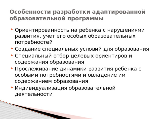 Особенности разработки адаптированной образовательной программы Ориентированность на ребенка с нарушениями развития, учет его особых образовательных потребностей Создание специальных условий для образования Специальный отбор целевых ориентиров и содержания образования Прослеживание динамики развития ребенка с особыми потребностями и овладение им содержанием образования Индивидуализация образовательной деятельности 