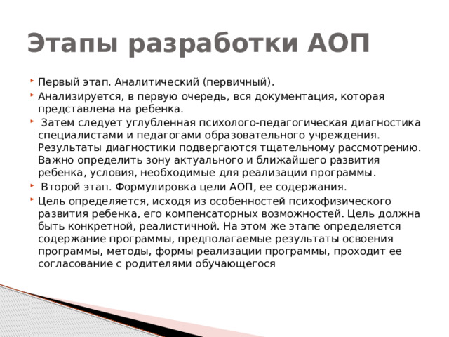 Этапы разработки АОП Первый этап. Аналитический (первичный). Анализируется, в первую очередь, вся документация, которая представлена на ребенка.  Затем следует углубленная психолого-педагогическая диагностика специалистами и педагогами образовательного учреждения. Результаты диагностики подвергаются тщательному рассмотрению. Важно определить зону актуального и ближайшего развития ребенка, условия, необходимые для реализации программы.  Второй этап. Формулировка цели АОП, ее содержания. Цель определяется, исходя из особенностей психофизического развития ребенка, его компенсаторных возможностей. Цель должна быть конкретной, реалистичной. На этом же этапе определяется содержание программы, предполагаемые результаты освоения программы, методы, формы реализации программы, проходит ее согласование с родителями обучающегося 
