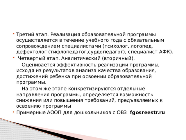 Третий этап. Реализация образовательной программы осуществляется в течение учебного года с обязательным сопровождением специалистами (психолог, логопед, дефектолог (тифлопедагог,сурдопедагог), специалист АФК).  Четвертый этап. Аналитический (вторичный).  Оценивается эффективность реализации программы, исходя из результатов анализа качества образования, достижений ребенка при освоении образовательной программы.  На этом же этапе конкретизируются отдельные направления программы, определяется возможность снижения или повышения требований, предъявляемых к освоению программы Примерные АООП для дошкольников с ОВЗ fgosreestr.ru 