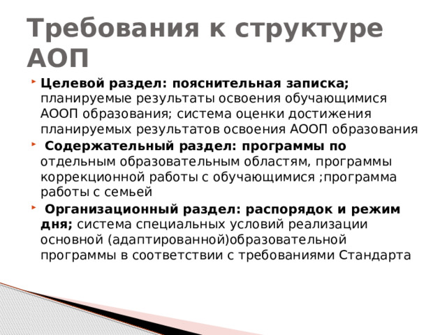 Требования к структуре АОП Целевой раздел: пояснительная записка; планируемые результаты освоения обучающимися АООП образования; система оценки достижения планируемых результатов освоения АООП образования  Содержательный раздел: программы по отдельным образовательным областям, программы коррекционной работы с обучающимися ;программа работы с семьей  Организационный раздел: распорядок и режим дня; система специальных условий реализации основной (адаптированной)образовательной программы в соответствии с требованиями Стандарта 