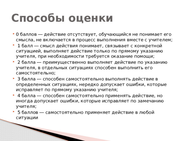 Способы оценки 0 баллов ― действие отсутствует, обучающийся не понимает его смысла, не включается в процесс выполнения вместе с учителем;  1 балл ― смысл действия понимает, связывает с конкретной ситуацией, выполняет действие только по прямому указанию учителя, при необходимости требуется оказание помощи;  2 балла ― преимущественно выполняет действие по указанию учителя, в отдельных ситуациях способен выполнить его самостоятельно;  3 балла ― способен самостоятельно выполнять действие в определенных ситуациях, нередко допускает ошибки, которые исправляет по прямому указанию учителя;  4 балла ― способен самостоятельно применять действие, но иногда допускает ошибки, которые исправляет по замечанию учителя;  5 баллов ― самостоятельно применяет действие в любой ситуации 