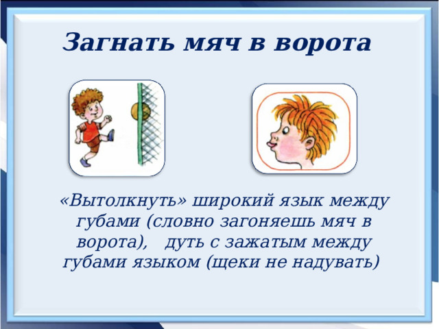 Загнать мяч в ворота  «Вытолкнуть» широкий язык между губами (словно загоняешь мяч в ворота), дуть с зажатым между губами языком (щеки не надувать) 
