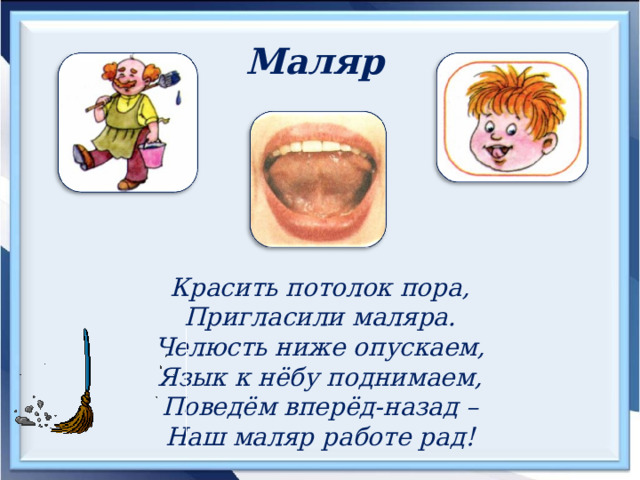 Маляр  Красить потолок пора, Пригласили маляра. Челюсть ниже опускаем, Язык к нёбу поднимаем, Поведём вперёд-назад – Наш маляр работе рад! 