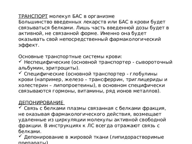 ТРАНСПОРТ молекул БАС в организме Большинство введенных лекарств или БАС в крови будет связываться белками. Лишь часть введенной дозы будет в активной, не связанной форме. Именно она будет оказывать свой непосредственный фармакологический эффект. Основные транспортные системы крови:  Неспецифические (основной транспортер - сывороточный альбумин, эритроциты).  Специфические (основной транспортер - глобулины крови (например, железо – трансферрин, триглицериды и холестерин – липопроетеины), в основном специфически связываются гормоны, витамины, ряд ионов металлов). ДЕПОНИРОВАНИЕ  Связь с белками плазмы связанная с белками фракция, не оказывая фармакологического действия, возмещает удаленные из циркуляции молекулы активной свободной фракции. В инструкциях к ЛС всегда отражают связь с белками.  Депонирование в жировой ткани (липидорастворимые препараты) 