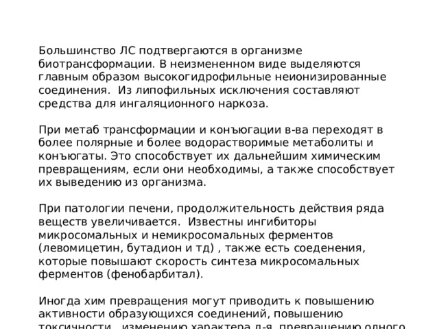 Большинство ЛС подтвергаются в организме биотрансформации. В неизмененном виде выделяются главным образом высокогидрофильные неионизированные соединения. Из липофильных исключения составляют средства для ингаляционного наркоза. При метаб трансформации и конъюгации в-ва переходят в более полярные и более водорастворимые метаболиты и конъюгаты. Это способствует их дальнейшим химическим превращениям, если они необходимы, а также способствует их выведению из организма. При патологии печени, продолжительность действия ряда веществ увеличивается. Известны ингибиторы микросомальных и немикросомальных ферментов (левомицетин, бутадион и тд) , также есть соеденения, которые повышают скорость синтеза микросомальных ферментов (фенобарбитал). Иногда хим превращения могут приводить к повышению активности образующихся соединений, повышению токсичности, изменению характера д-я, превращению одного активного соединения в другое. 