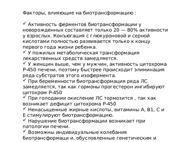 Факторы, влияющие на биотрансформацию :  Активность ферментов биотрансформации у новорожденных составляет только 20 — 80% активности у взрослых. Конъюгация с глюкуроновой и серной кислотами полностью развивается только к концу первого года жизни ребенка.  У пожилых метаболическая трансформация лекарственных средств замедляется.  У женщин выше, чем у мужчин, активность цитохрома Р-450 печени, поэтому быстрее происходит элиминация ряда субстратов этого изофермента.  При беременности биотрансформация ряда ЛС замедляется, так как гормоны прогестерон ингибируют цитохром Р-450  При голодании окисление ЛС тормозится , так как возникает дефицит цитохрома Р-450  Ненасыщенные жирные кислоты, витамины А, В1, С и E стимулируют биотрансформацию.  Нарушение биотрансформации возникает при патологии печени.  Возможны индивидуальные колебания биотрансформаци и, обусловленные генетическим и различиями активности ферментов.  Скорость биотрансформации неодинакова в различных в этнических группах населения. 