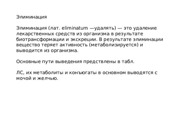 Элиминация Элиминация (лат. eliminatum —удалять) — это удаление лекарственных средств из организма в результате биотрансформации и экскреции. В результате элиминации вещество теряет активность (метаболизируется) и выводится из организма. Основные пути выведения предствлены в табл. ЛС, их метаболиты и конъюгаты в основном выводятся с мочой и желчью. 