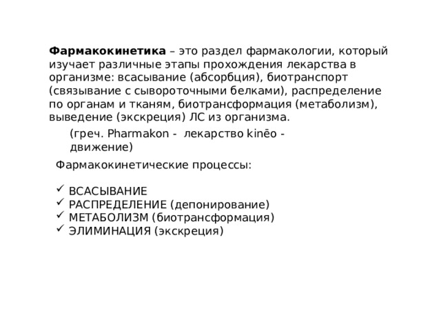 Фармакокинетика  – это раздел фармакологии, который изучает различные этапы прохождения лекарства в организме: всасывание (абсорбция), биотранспорт (связывание с сывороточными белками), распределение по органам и тканям, биотрансформация (метаболизм), выведение (экскреция) ЛС из организма. (греч. Pharmakon - лекарство kinēo - движение) Фармакокинетические процессы:  ВСАСЫВАНИЕ  РАСПРЕДЕЛЕНИЕ (депонирование)  МЕТАБОЛИЗМ (биотрансформация)  ЭЛИМИНАЦИЯ (экскреция) 