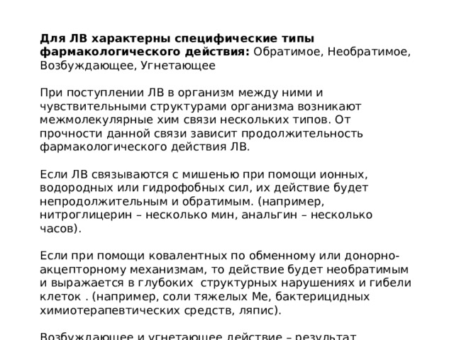 Для ЛВ характерны специфические типы фармакологического действия: Обратимое, Необратимое, Возбуждающее, Угнетающее При поступлении ЛВ в организм между ними и чувствительными структурами организма возникают межмолекулярные хим связи нескольких типов. От прочности данной связи зависит продолжительность фармакологического действия ЛВ. Если ЛВ связываются с мишенью при помощи ионных, водородных или гидрофобных сил, их действие будет непродолжительным и обратимым. (например, нитроглицерин – несколько мин, анальгин – несколько часов). Если при помощи ковалентных по обменному или донорно-акцепторному механизмам, то действие будет необратимым и выражается в глубоких структурных нарушениях и гибели клеток . (например, соли тяжелых Ме, бактерицидных химиотерапевтических средств, ляпис). Возбуждающее и угнетающее действие – результат взаимодействия ЛС с клетками и внутриклеточными образованиями тканей и органов, при кот происходит стимуляция или блокирование различных систем организма. (возбужд – кофеин, бисакодил и тд, угнет – капотен, нитразепам и тд). 