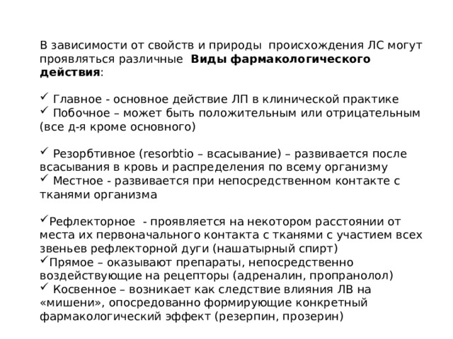 В зависимости от свойств и природы происхождения ЛС могут проявляться различные Виды   фармакологического действия :  Главное - основное действие ЛП в клинической практике  Побочное – может быть положительным или отрицательным (все д-я кроме основного)  Резорбтивное (resorbtio – всасывание) – развивается после всасывания в кровь и распределения по всему организму  Местное - развивается при непосредственном контакте с тканями организма Рефлекторное  - проявляется на некотором расстоянии от места их первоначального контакта с тканями с участием всех звеньев рефлекторной дуги (нашатырный спирт) Прямое – оказывают препараты, непосредственно воздействующие на рецепторы (адреналин, пропранолол)  Косвенное – возникает как следствие влияния ЛВ на «мишени», опосредованно формирующие конкретный фармакологический эффект (резерпин, прозерин) 