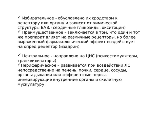  Избирательное - обусловлено их сродством к рецептору или органу и зависит от химической структуры БАВ. (сердечные гликозиды, окситоцин)  Преимущественное – заключается в том, что один и тот же препарат влияет на различные рецепторы, но более выраженный фармакологический эффект воздействует на опред рецептор (изадрин)  Центральное - направлено на ЦНС (психостимуляторы, транквилизаторы) Периферическое – развивается при воздействии ЛС непосредственно на печень, почки, сердце, сосуды, органы дыхания или эфферентные нервы, иннервирующие внутренние органы и скелетную мускулатуру. 