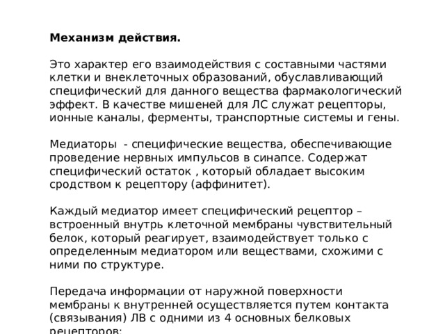 Механизм действия. Это характер его взаимодействия с составными частями клетки и внеклеточных образований, обуславливающий специфический для данного вещества фармакологический эффект. В качестве мишеней для ЛС служат рецепторы, ионные каналы, ферменты, транспортные системы и гены. Медиаторы - специфические вещества, обеспечивающие проведение нервных импульсов в синапсе. Содержат специфический остаток , который обладает высоким сродством к рецептору (аффинитет). Каждый медиатор имеет специфический рецептор – встроенный внутрь клеточной мембраны чувствительный белок, который реагирует, взаимодействует только с определенным медиатором или веществами, схожими с ними по структуре. Передача информации от наружной поверхности мембраны к внутренней осуществляется путем контакта (связывания) ЛВ с одними из 4 основных белковых рецепторов: 
