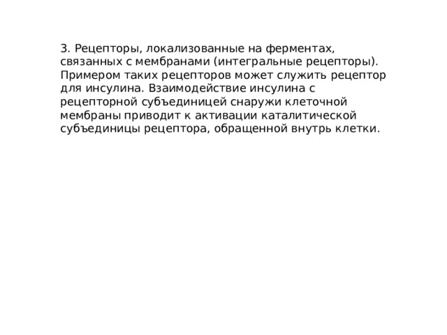 3. Рецепторы, локализованные на ферментах, связанных с мембранами (интегральные рецепторы). Примером таких рецепторов может служить рецептор для инсулина. Взаимодействие инсулина с рецепторной субъединицей снаружи клеточной мембраны приводит к активации каталитической субъединицы рецептора, обращенной внутрь клетки. 