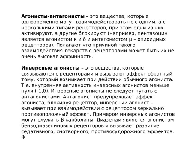 Агонисты-антагонисты – это вещества, которые одновременно могут взаимодействовать не с одним, а с несколькими типами рецепторов, при этом одни из них активируют, а другие блокируют (например, пентазоцин является агонистом κ и δ и антагонистом μ – опиоидных рецепторов). Полагают что причиной такого взаимодействия лекарств с рецепторами может быть их не очень высокая аффинность. Инверсные агонисты – это вещества, которые связываются с рецепторами и вызывают эффект обратный тому, который возникает при действии обычного агониста. Т.е. внутренняя активность инверсных агонистов меньше нуля (-1,0). Инверсные агонисты не следует путать с антагонистами. Антагонист предупреждает эффект агониста, блокируя рецептор, инверсный агонист – вызывает при взаимодействии с рецептором зеркально противоположный эффект. Примером инверсных агонистов могут служить β-карболины. Диазепам является агонистом бензодиазепиновых рецепторов и вызывает развитие седативного, снотворного, противосудорожного эффектов. Ф 