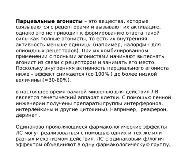 Парциальные агонисты – это вещества, которые связываются с рецепторами и вызывают их активацию, однако это не приводит к формированию ответа такой силы как полные агонисты, то есть их внутренняя активность меньше единицы (например, налорфин для опиоидных рецепторов). При их комбинированном применении с полными агонистами начинают вытеснять агонист из связи с рецептором и занимать его место. Поскольку внутренняя активность парциального агониста ниже – эффект снижается (со 100% ) до более низкой величины (≈30-60%). в настоящее время важной мишенью для действия ЛВ является генетический аппарат клетки. С помощью генной инженерии получены препараты группы интерферонов, интерлейкины и другие цитокины). Например, реаферон, деринат . Одинаково проявляющиеся фармакологические эффекты ЛС могут реализоваться с помощью одних и тех же или разных механизмом действия. ЛС с одинаковым ф/логич эффектом объединяют в одну фармакологическую группу. (например, антигипертензивные). 