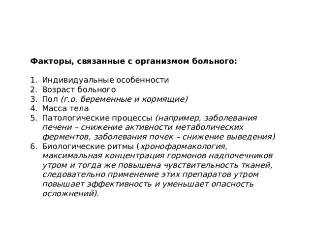 Факторы, связанные с организмом больного:  Индивидуальные особенности Возраст больного Пол (г.о. беременные и кормящие) Масса тела Патологические процессы (например, заболевания печени – снижение активности метаболических ферментов, заболевания почек – снижение выведения) Биологические ритмы ( хронофармакология, максимальная концентрация гормонов надпочечников утром и тогда же повышена чувствительность тканей, следовательно применение этих препаратов утром повышает эффективность и уменьшает опасность осложнений). 