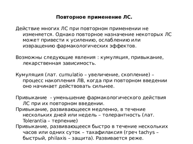 Повторное применение ЛС.  Действие многих ЛС при повторном применении не изменяется. Однако повторное назначение некоторых ЛС может привести к усилению, ослаблению или извращению фармакологических эффектов. Возможны следующие явления : кумуляция, привыкание, лекарственная зависимость. Кумуляция (лат. cumulatio – увеличение, скопление) – процесс накопления ЛВ, когда при повторном введении оно начинает действовать сильнее. Привыкание - уменьшение фармакологического действия ЛС при их повторном введении. Привыкание, развивающееся медленно, в течение нескольких дней или недель – толерантность (лат. Tolerantia – терпение) Привыкание, развивающееся быстро в течение нескольких часов или одних суток – тахафилаксия (греч tachys – быстрый, philaxis – защита). Развивается реже. 