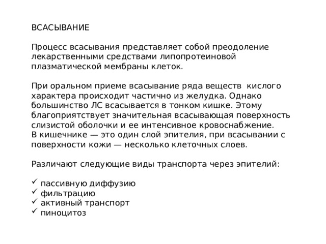 ВСАСЫВАНИЕ Процесс всасывания представляет собой преодоление лекарственными средствами липопротеиновой плазматической мембраны клеток. При оральном приеме всасывание ряда веществ кислого характера происходит частично из желудка. Однако большинство ЛС всасывается в тонком кишке. Этому благоприятствует значительная всасывающая поверхность слизистой оболочки и ее интенсивное кровоснабжение. В кишечнике — это один слой эпителия, при всасывании с поверхности кожи — несколько клеточных слоев. Различают следующие виды транспорта через эпителий:  пассивную диффузию  фильтрацию  активный транспорт  пиноцитоз 