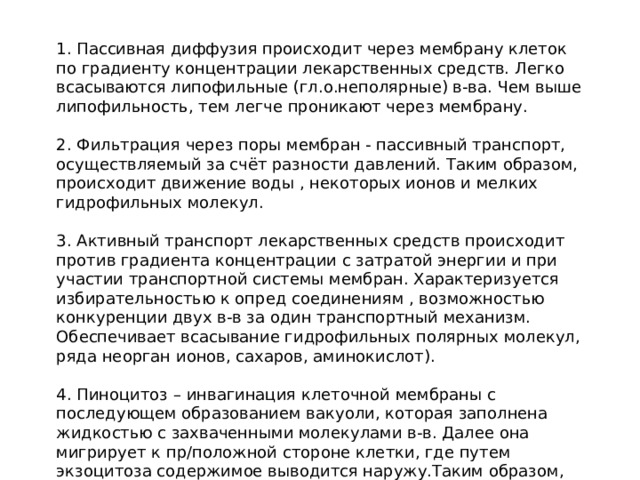 1. Пассивная диффузия происходит через мембрану клеток по градиенту концентрации лекарственных средств. Легко всасываются липофильные (гл.о.неполярные) в-ва. Чем выше липофильность, тем легче проникают через мембрану. 2. Фильтрация через поры мембран - пассивный транспорт, осуществляемый за счёт разности давлений. Таким образом, происходит движение воды , некоторых ионов и мелких гидрофильных молекул. 3. Активный транспорт лекарственных средств происходит против градиента концентрации с затратой энергии и при участии транспортной системы мембран. Характеризуется избирательностью к опред соединениям , возможностью конкуренции двух в-в за один транспортный механизм. Обеспечивает всасывание гидрофильных полярных молекул, ряда неорган ионов, сахаров, аминокислот). 4. Пиноцитоз – инвагинация клеточной мембраны с последующем образованием вакуоли, которая заполнена жидкостью с захваченными молекулами в-в. Далее она мигрирует к пр/положной стороне клетки, где путем экзоцитоза содержимое выводится наружу.Таким образом, транспортируются отдельные белки. 