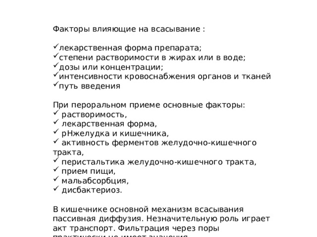 Факторы влияющие на всасывание : лекарственная форма препарата; степени растворимости в жирах или в воде; дозы или концентрации; интенсивности кровоснабжения органов и тканей путь введения При пероральном приеме основные факторы:  растворимость,  лекарственная форма,  pHжелудка и кишечника,  активность ферментов желудочно-кишечного тракта,  перистальтика желудочно-кишечного тракта,  прием пищи,  мальабсорбция,  дисбактериоз. В кишечнике основной механизм всасывания пассивная диффузия. Незначительную роль играет акт транспорт. Фильтрация через поры практически не имеет значения. 