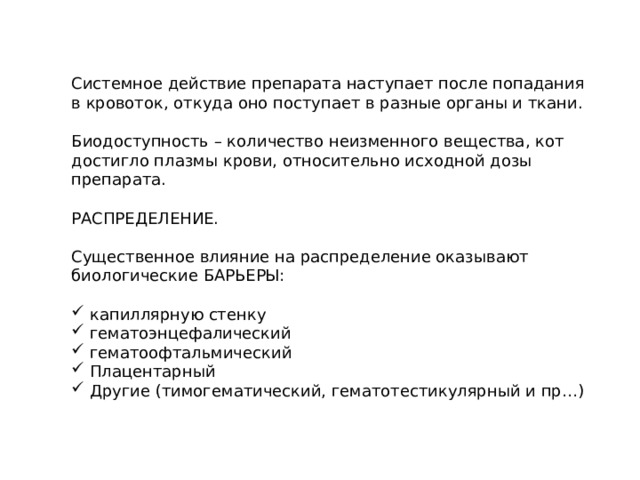 Системное действие препарата наступает после попадания в кровоток, откуда оно поступает в разные органы и ткани. Биодоступность – количество неизменного вещества, кот достигло плазмы крови, относительно исходной дозы препарата. РАСПРЕДЕЛЕНИЕ. Существенное влияние на распределение оказывают биологические БАРЬЕРЫ:  капиллярную стенку  гематоэнцефалический  гематоофтальмический  Плацентарный  Другие (тимогематический, гематотестикулярный и пр…) 