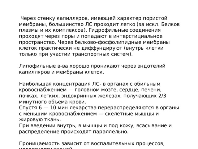  Через стенку капилляров, имеющей характер пористой мембраны, большинство ЛС проходит легко (за искл. Белков плазмы и их комплексов). Гидрофильные соединения проходят через поры и попадают в интерстициальное пространство. Через белково-фосфолипидные мембраны клеток практически не диффундируют (внутрь клетки только при участии транспортных систем). Липофильные в-ва хорошо проникают через эндотелий капилляров и мембраны клеток. Наибольшая концентрация ЛС- в органах с обильным кровоснабжением — головном мозге, сердце, печени, почках, легких, эндокринных железах, получающих 2/3 минутного объема крови. Спустя 6 — 10 мин лекарства перераспределяются в органы с меньшим кровоснабжением — скелетные мышцы и жировую ткань. При введении внутрь, в мышцы и под кожу, всасывание и распределение происходят параллельно. Проницаемость зависит от воспалительных процессов, целостности тканей. 