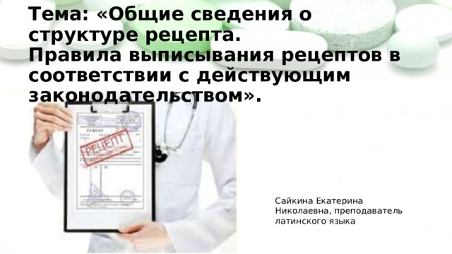Практические сведения о рецепте   Тема: «Общие сведения о структуре рецепта.  Правила выписывания рецептов в соответствии с действующим законодательством».   Сайкина Екатерина Николаевна, преподаватель латинского языка 