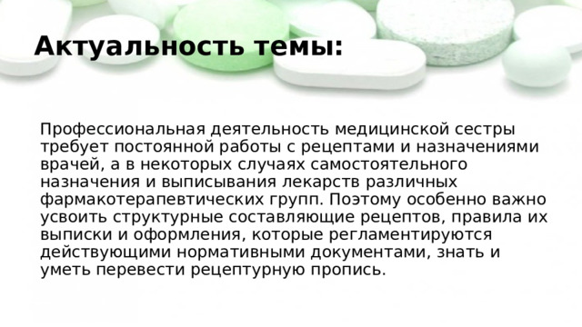 Актуальность темы: Профессиональная деятельность медицинской сестры требует постоянной работы с рецептами и назначениями врачей, а в некоторых случаях самостоятельного назначения и выписывания лекарств различных фармакотерапевтических групп. Поэтому особенно важно усвоить структурные составляющие рецептов, правила их выписки и оформления, которые регламентируются действующими нормативными документами, знать и уметь перевести рецептурную пропись. 