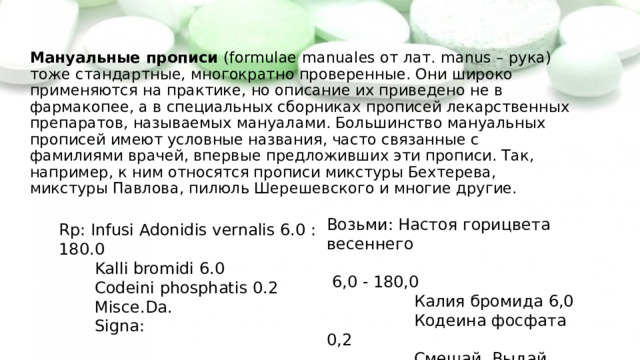  Мануальные прописи (formulae manuales от лат. manus – рука) тоже стандартные, многократно проверенные. Они широко применяются на практике, но описание их приведено не в фармакопее, а в специальных сборниках прописей лекарственных препаратов, называемых мануалами. Большинство мануальных прописей имеют условные названия, часто связанные с фамилиями врачей, впервые предложивших эти прописи. Так, например, к ним относятся прописи микстуры Бехтерева, микстуры Павлова, пилюль Шерешевского и многие другие. Возьми: Настоя горицвета весеннего  6,0 - 180,0  Калия бромида 6,0  Кодеина фосфата 0,2  Смешай. Выдай.  Обозначь: Rp: Infusi Adonidis vernalis 6.0 : 180.0  Kalli bromidi 6.0  Codeini phosphatis 0.2  Misce.Da.  Signa: 